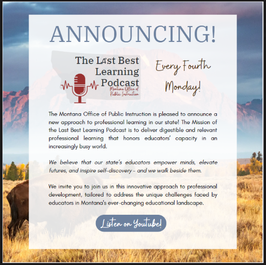 Announcing the Last Best Learning Podcast- Every Fourth Monday!  The Montana Office of Public Instruction is pleased to announce a new approach to professional learning in our state!  The Mission of the Last Best Learning Podcast is to deliver digestible and relevant professional learning that honors educators' capacity in an increasingly busy world.  We believe that our state's educatos empower minds, elevate futures, and inspire self-discovery - and we walk beside them.  We invite you to join us in this innovative approach to professional development, tailored to address the unique challenges faced by educators in Montana's ever-changing educational landscape